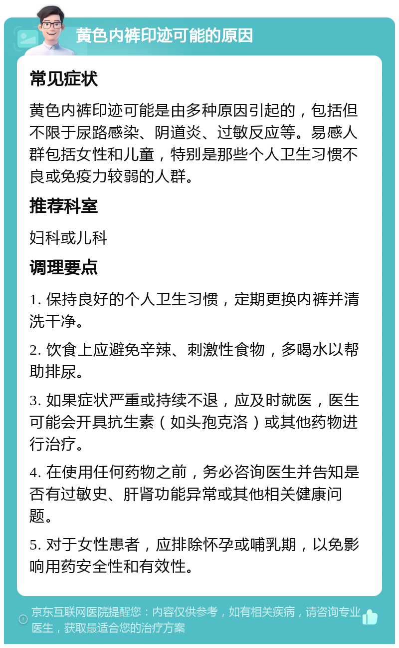 黄色内裤印迹可能的原因 常见症状 黄色内裤印迹可能是由多种原因引起的，包括但不限于尿路感染、阴道炎、过敏反应等。易感人群包括女性和儿童，特别是那些个人卫生习惯不良或免疫力较弱的人群。 推荐科室 妇科或儿科 调理要点 1. 保持良好的个人卫生习惯，定期更换内裤并清洗干净。 2. 饮食上应避免辛辣、刺激性食物，多喝水以帮助排尿。 3. 如果症状严重或持续不退，应及时就医，医生可能会开具抗生素（如头孢克洛）或其他药物进行治疗。 4. 在使用任何药物之前，务必咨询医生并告知是否有过敏史、肝肾功能异常或其他相关健康问题。 5. 对于女性患者，应排除怀孕或哺乳期，以免影响用药安全性和有效性。