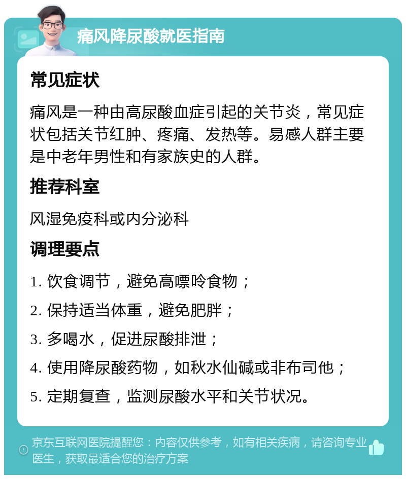 痛风降尿酸就医指南 常见症状 痛风是一种由高尿酸血症引起的关节炎，常见症状包括关节红肿、疼痛、发热等。易感人群主要是中老年男性和有家族史的人群。 推荐科室 风湿免疫科或内分泌科 调理要点 1. 饮食调节，避免高嘌呤食物； 2. 保持适当体重，避免肥胖； 3. 多喝水，促进尿酸排泄； 4. 使用降尿酸药物，如秋水仙碱或非布司他； 5. 定期复查，监测尿酸水平和关节状况。