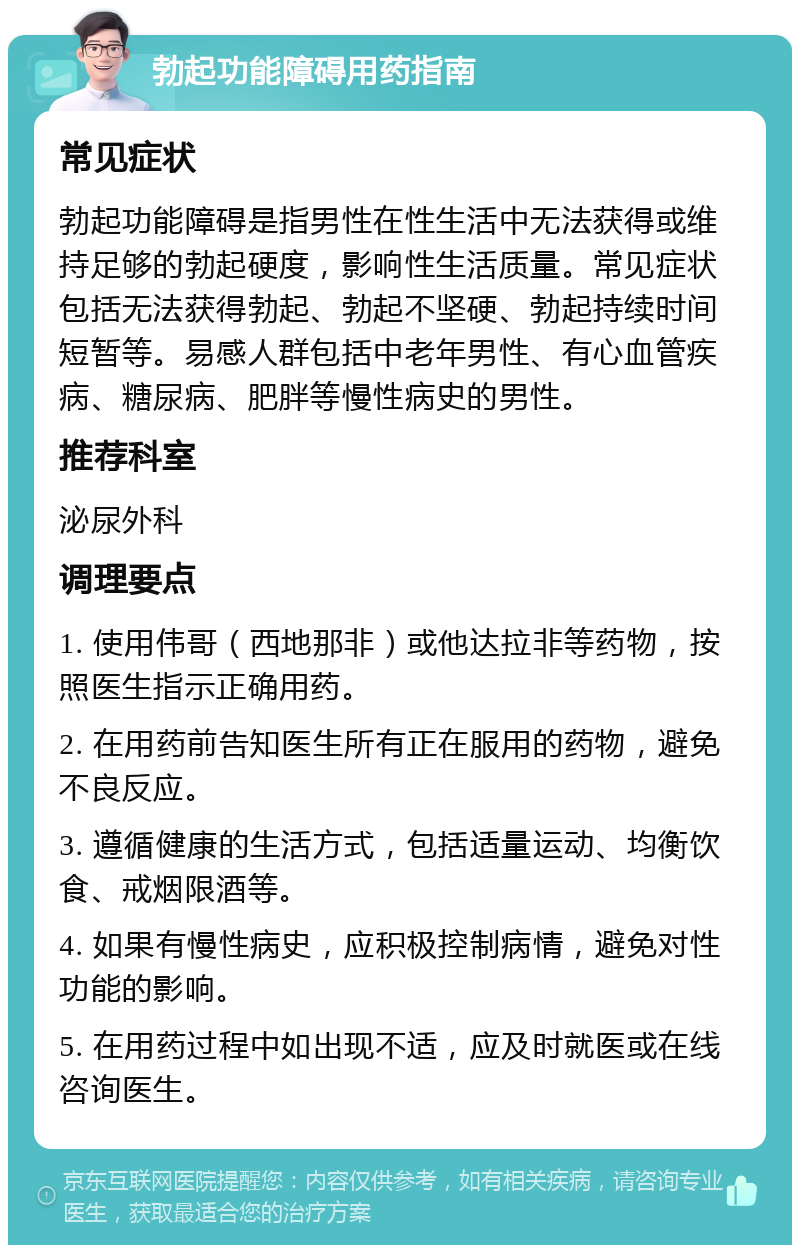 勃起功能障碍用药指南 常见症状 勃起功能障碍是指男性在性生活中无法获得或维持足够的勃起硬度，影响性生活质量。常见症状包括无法获得勃起、勃起不坚硬、勃起持续时间短暂等。易感人群包括中老年男性、有心血管疾病、糖尿病、肥胖等慢性病史的男性。 推荐科室 泌尿外科 调理要点 1. 使用伟哥（西地那非）或他达拉非等药物，按照医生指示正确用药。 2. 在用药前告知医生所有正在服用的药物，避免不良反应。 3. 遵循健康的生活方式，包括适量运动、均衡饮食、戒烟限酒等。 4. 如果有慢性病史，应积极控制病情，避免对性功能的影响。 5. 在用药过程中如出现不适，应及时就医或在线咨询医生。