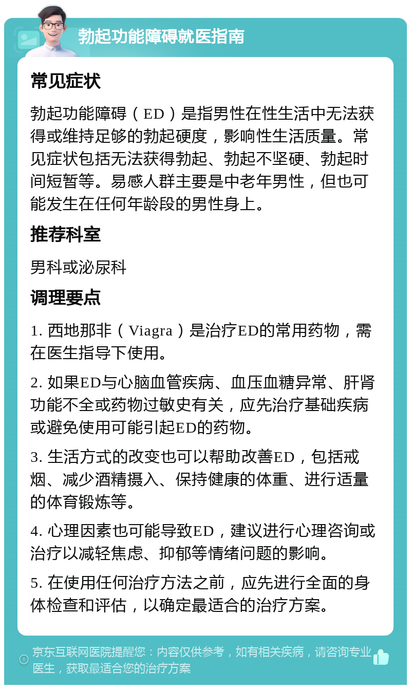 勃起功能障碍就医指南 常见症状 勃起功能障碍（ED）是指男性在性生活中无法获得或维持足够的勃起硬度，影响性生活质量。常见症状包括无法获得勃起、勃起不坚硬、勃起时间短暂等。易感人群主要是中老年男性，但也可能发生在任何年龄段的男性身上。 推荐科室 男科或泌尿科 调理要点 1. 西地那非（Viagra）是治疗ED的常用药物，需在医生指导下使用。 2. 如果ED与心脑血管疾病、血压血糖异常、肝肾功能不全或药物过敏史有关，应先治疗基础疾病或避免使用可能引起ED的药物。 3. 生活方式的改变也可以帮助改善ED，包括戒烟、减少酒精摄入、保持健康的体重、进行适量的体育锻炼等。 4. 心理因素也可能导致ED，建议进行心理咨询或治疗以减轻焦虑、抑郁等情绪问题的影响。 5. 在使用任何治疗方法之前，应先进行全面的身体检查和评估，以确定最适合的治疗方案。