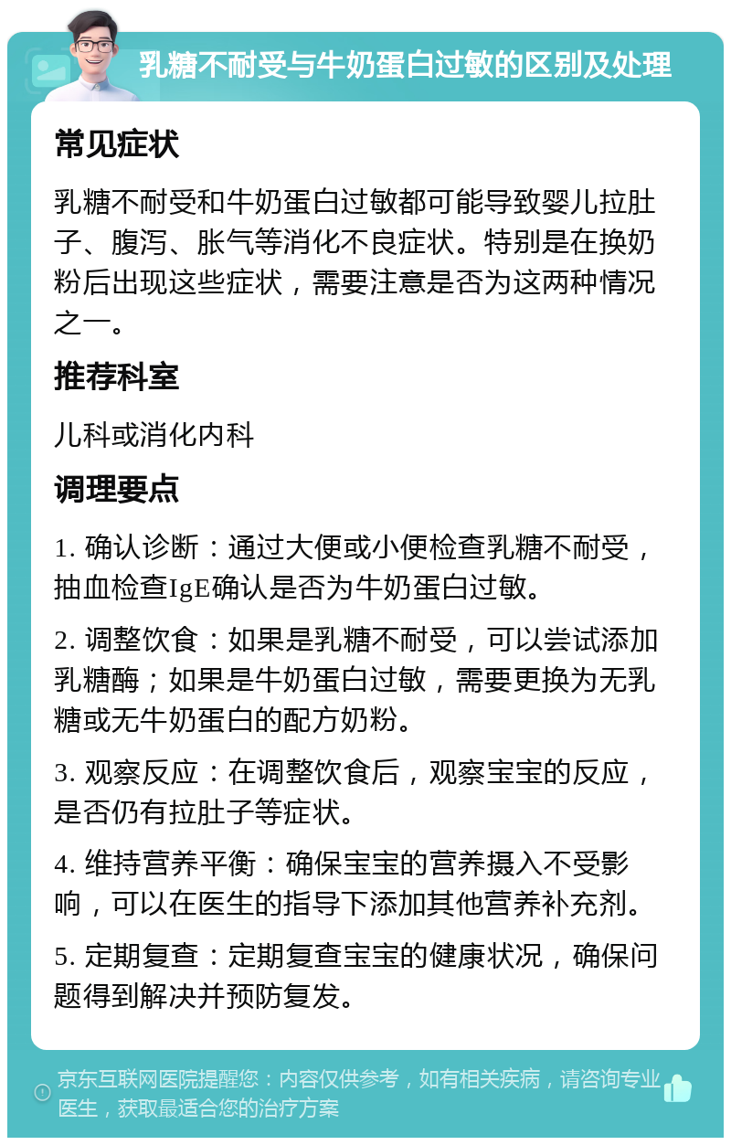 乳糖不耐受与牛奶蛋白过敏的区别及处理 常见症状 乳糖不耐受和牛奶蛋白过敏都可能导致婴儿拉肚子、腹泻、胀气等消化不良症状。特别是在换奶粉后出现这些症状，需要注意是否为这两种情况之一。 推荐科室 儿科或消化内科 调理要点 1. 确认诊断：通过大便或小便检查乳糖不耐受，抽血检查IgE确认是否为牛奶蛋白过敏。 2. 调整饮食：如果是乳糖不耐受，可以尝试添加乳糖酶；如果是牛奶蛋白过敏，需要更换为无乳糖或无牛奶蛋白的配方奶粉。 3. 观察反应：在调整饮食后，观察宝宝的反应，是否仍有拉肚子等症状。 4. 维持营养平衡：确保宝宝的营养摄入不受影响，可以在医生的指导下添加其他营养补充剂。 5. 定期复查：定期复查宝宝的健康状况，确保问题得到解决并预防复发。