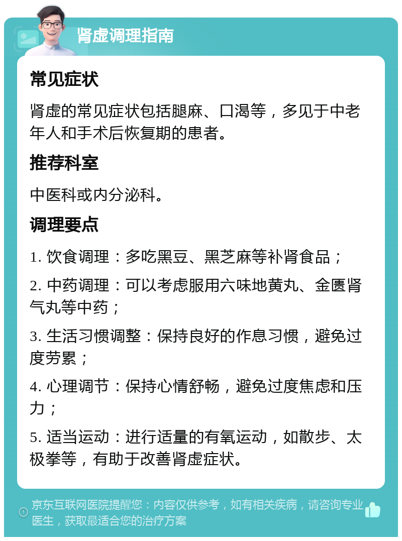 肾虚调理指南 常见症状 肾虚的常见症状包括腿麻、口渴等，多见于中老年人和手术后恢复期的患者。 推荐科室 中医科或内分泌科。 调理要点 1. 饮食调理：多吃黑豆、黑芝麻等补肾食品； 2. 中药调理：可以考虑服用六味地黄丸、金匮肾气丸等中药； 3. 生活习惯调整：保持良好的作息习惯，避免过度劳累； 4. 心理调节：保持心情舒畅，避免过度焦虑和压力； 5. 适当运动：进行适量的有氧运动，如散步、太极拳等，有助于改善肾虚症状。