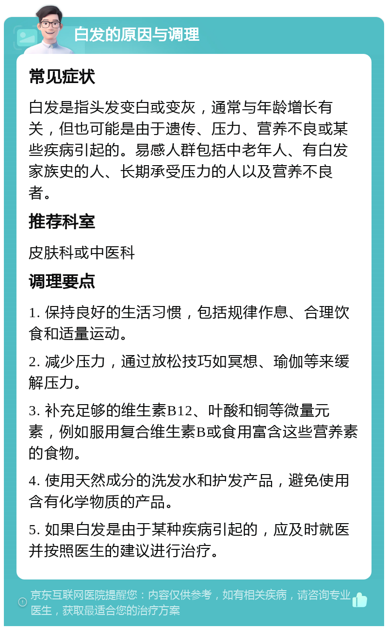 白发的原因与调理 常见症状 白发是指头发变白或变灰，通常与年龄增长有关，但也可能是由于遗传、压力、营养不良或某些疾病引起的。易感人群包括中老年人、有白发家族史的人、长期承受压力的人以及营养不良者。 推荐科室 皮肤科或中医科 调理要点 1. 保持良好的生活习惯，包括规律作息、合理饮食和适量运动。 2. 减少压力，通过放松技巧如冥想、瑜伽等来缓解压力。 3. 补充足够的维生素B12、叶酸和铜等微量元素，例如服用复合维生素B或食用富含这些营养素的食物。 4. 使用天然成分的洗发水和护发产品，避免使用含有化学物质的产品。 5. 如果白发是由于某种疾病引起的，应及时就医并按照医生的建议进行治疗。