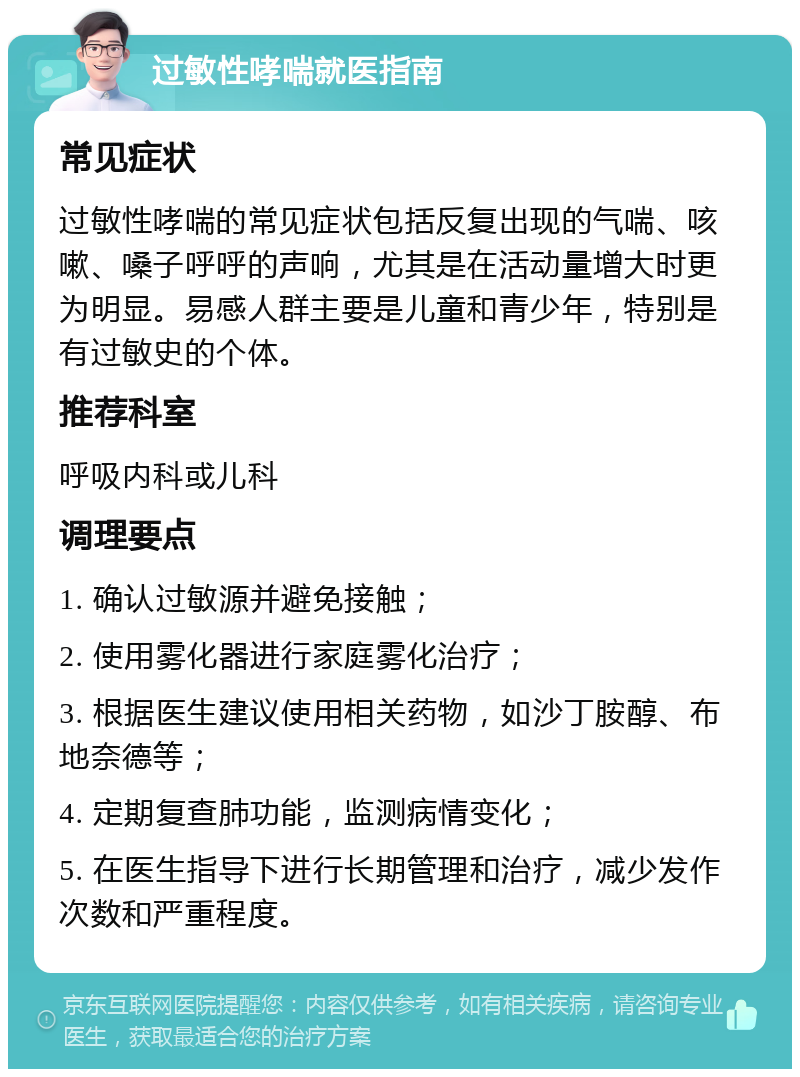 过敏性哮喘就医指南 常见症状 过敏性哮喘的常见症状包括反复出现的气喘、咳嗽、嗓子呼呼的声响，尤其是在活动量增大时更为明显。易感人群主要是儿童和青少年，特别是有过敏史的个体。 推荐科室 呼吸内科或儿科 调理要点 1. 确认过敏源并避免接触； 2. 使用雾化器进行家庭雾化治疗； 3. 根据医生建议使用相关药物，如沙丁胺醇、布地奈德等； 4. 定期复查肺功能，监测病情变化； 5. 在医生指导下进行长期管理和治疗，减少发作次数和严重程度。