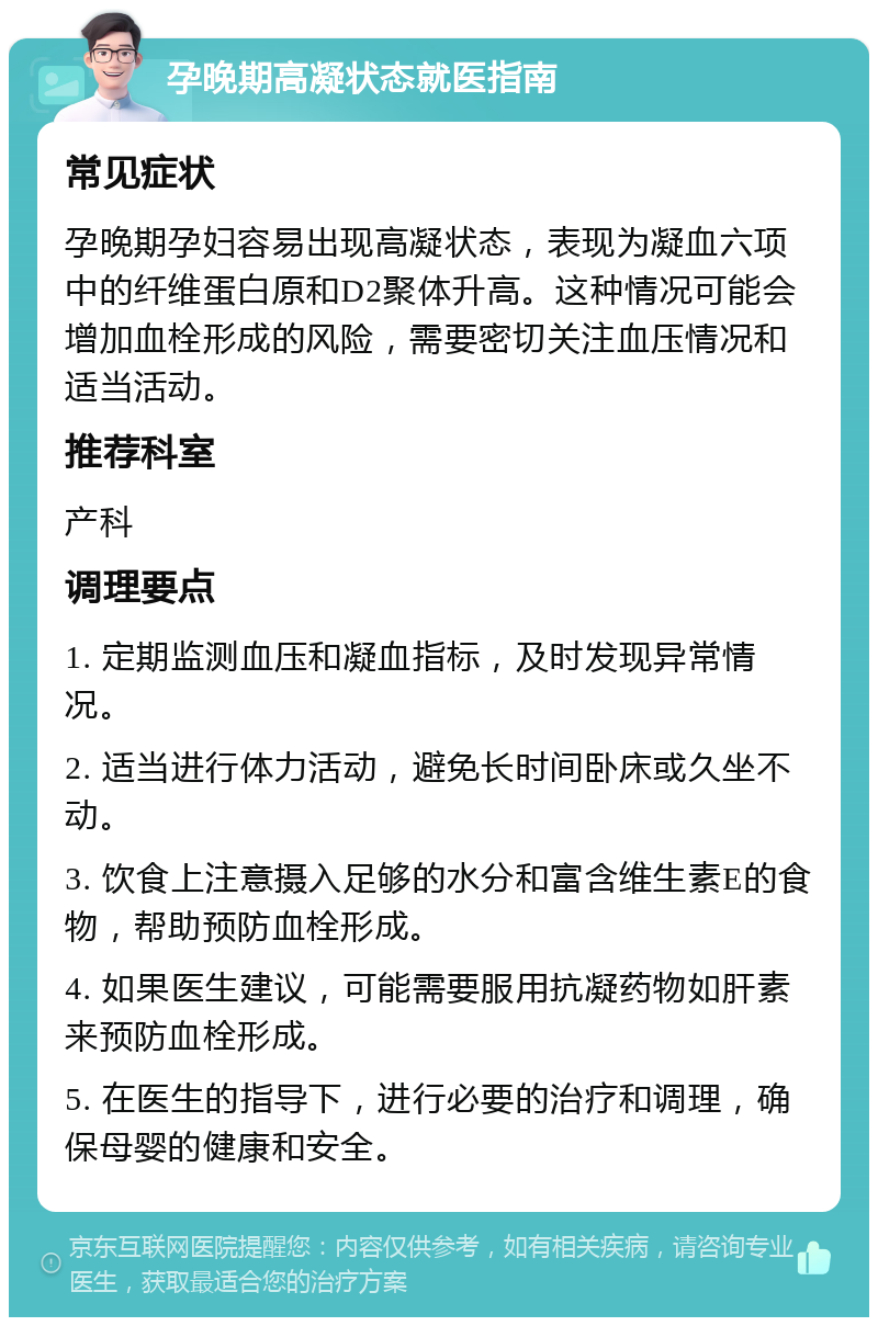 孕晚期高凝状态就医指南 常见症状 孕晚期孕妇容易出现高凝状态，表现为凝血六项中的纤维蛋白原和D2聚体升高。这种情况可能会增加血栓形成的风险，需要密切关注血压情况和适当活动。 推荐科室 产科 调理要点 1. 定期监测血压和凝血指标，及时发现异常情况。 2. 适当进行体力活动，避免长时间卧床或久坐不动。 3. 饮食上注意摄入足够的水分和富含维生素E的食物，帮助预防血栓形成。 4. 如果医生建议，可能需要服用抗凝药物如肝素来预防血栓形成。 5. 在医生的指导下，进行必要的治疗和调理，确保母婴的健康和安全。