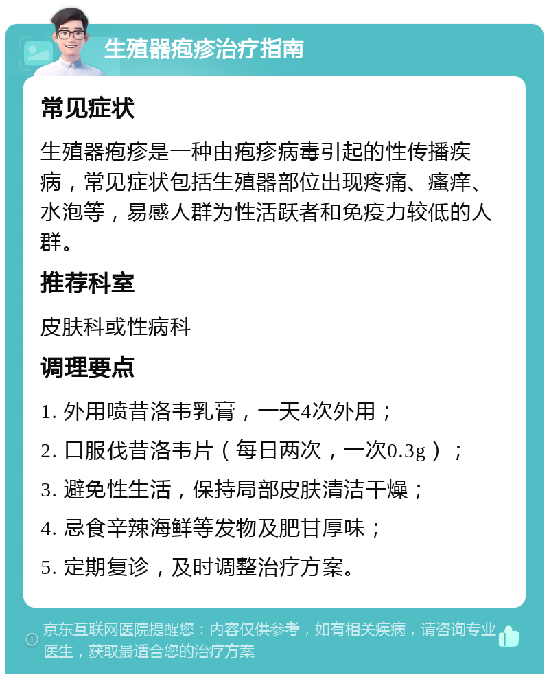 生殖器疱疹治疗指南 常见症状 生殖器疱疹是一种由疱疹病毒引起的性传播疾病，常见症状包括生殖器部位出现疼痛、瘙痒、水泡等，易感人群为性活跃者和免疫力较低的人群。 推荐科室 皮肤科或性病科 调理要点 1. 外用喷昔洛韦乳膏，一天4次外用； 2. 口服伐昔洛韦片（每日两次，一次0.3g）； 3. 避免性生活，保持局部皮肤清洁干燥； 4. 忌食辛辣海鲜等发物及肥甘厚味； 5. 定期复诊，及时调整治疗方案。