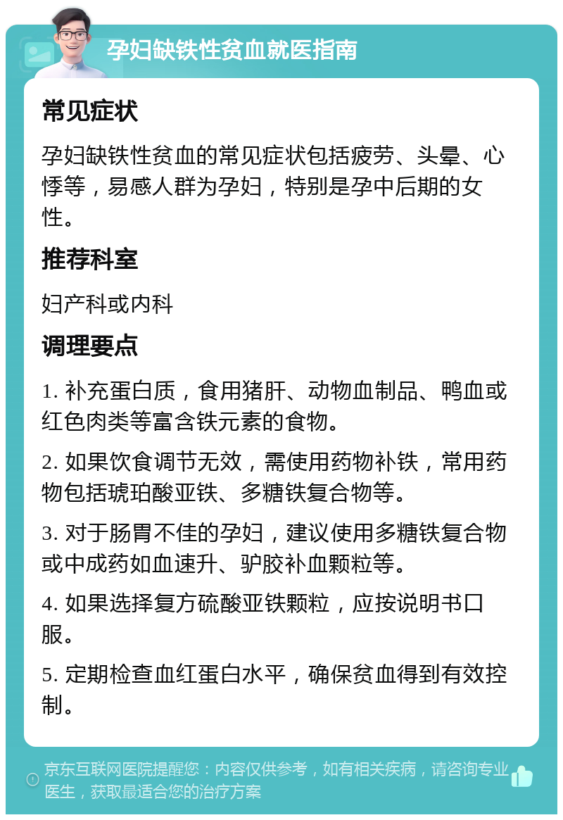 孕妇缺铁性贫血就医指南 常见症状 孕妇缺铁性贫血的常见症状包括疲劳、头晕、心悸等，易感人群为孕妇，特别是孕中后期的女性。 推荐科室 妇产科或内科 调理要点 1. 补充蛋白质，食用猪肝、动物血制品、鸭血或红色肉类等富含铁元素的食物。 2. 如果饮食调节无效，需使用药物补铁，常用药物包括琥珀酸亚铁、多糖铁复合物等。 3. 对于肠胃不佳的孕妇，建议使用多糖铁复合物或中成药如血速升、驴胶补血颗粒等。 4. 如果选择复方硫酸亚铁颗粒，应按说明书口服。 5. 定期检查血红蛋白水平，确保贫血得到有效控制。