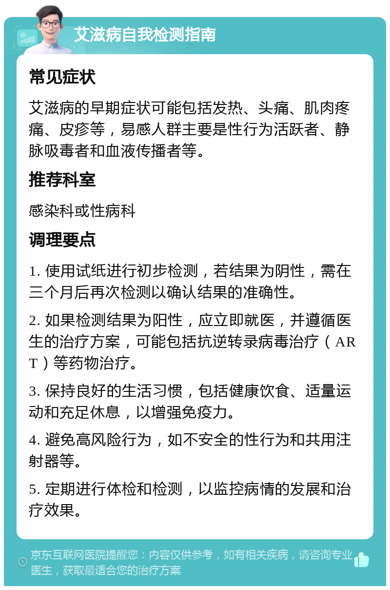 艾滋病自我检测指南 常见症状 艾滋病的早期症状可能包括发热、头痛、肌肉疼痛、皮疹等，易感人群主要是性行为活跃者、静脉吸毒者和血液传播者等。 推荐科室 感染科或性病科 调理要点 1. 使用试纸进行初步检测，若结果为阴性，需在三个月后再次检测以确认结果的准确性。 2. 如果检测结果为阳性，应立即就医，并遵循医生的治疗方案，可能包括抗逆转录病毒治疗（ART）等药物治疗。 3. 保持良好的生活习惯，包括健康饮食、适量运动和充足休息，以增强免疫力。 4. 避免高风险行为，如不安全的性行为和共用注射器等。 5. 定期进行体检和检测，以监控病情的发展和治疗效果。