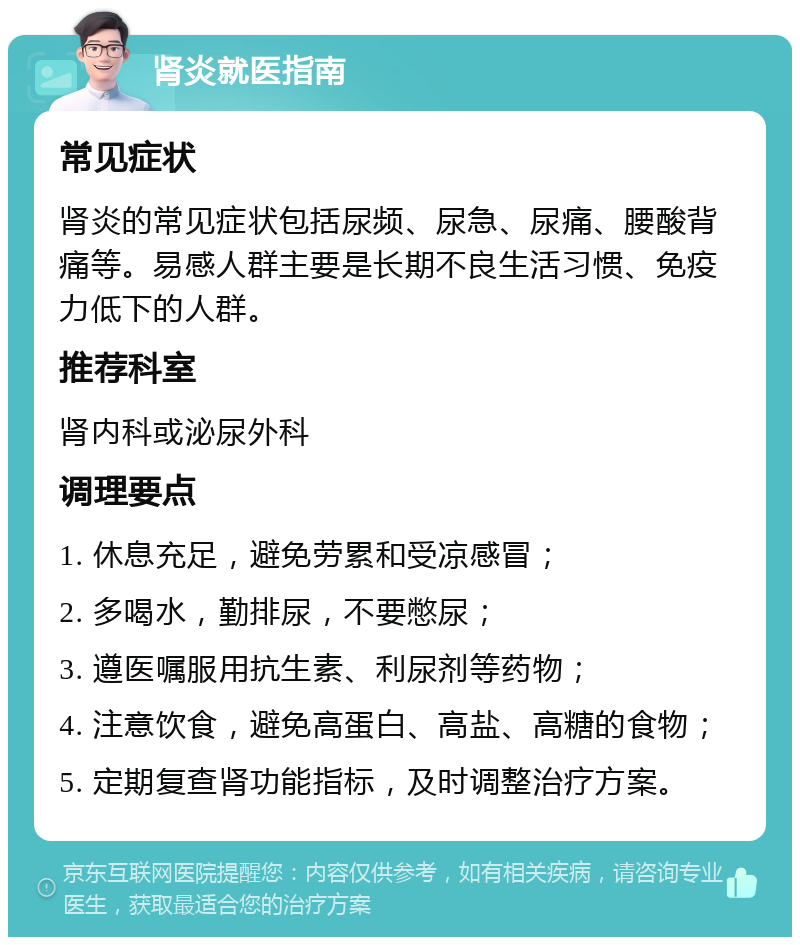 肾炎就医指南 常见症状 肾炎的常见症状包括尿频、尿急、尿痛、腰酸背痛等。易感人群主要是长期不良生活习惯、免疫力低下的人群。 推荐科室 肾内科或泌尿外科 调理要点 1. 休息充足，避免劳累和受凉感冒； 2. 多喝水，勤排尿，不要憋尿； 3. 遵医嘱服用抗生素、利尿剂等药物； 4. 注意饮食，避免高蛋白、高盐、高糖的食物； 5. 定期复查肾功能指标，及时调整治疗方案。