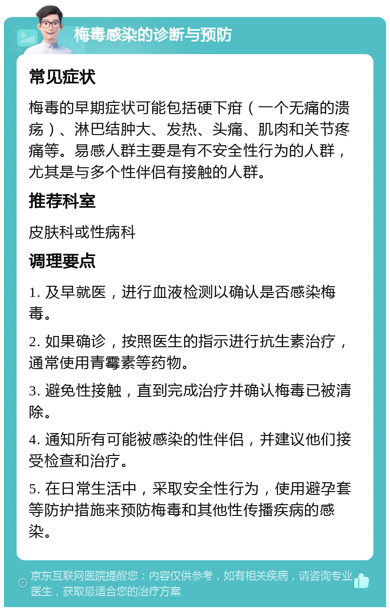 梅毒感染的诊断与预防 常见症状 梅毒的早期症状可能包括硬下疳（一个无痛的溃疡）、淋巴结肿大、发热、头痛、肌肉和关节疼痛等。易感人群主要是有不安全性行为的人群，尤其是与多个性伴侣有接触的人群。 推荐科室 皮肤科或性病科 调理要点 1. 及早就医，进行血液检测以确认是否感染梅毒。 2. 如果确诊，按照医生的指示进行抗生素治疗，通常使用青霉素等药物。 3. 避免性接触，直到完成治疗并确认梅毒已被清除。 4. 通知所有可能被感染的性伴侣，并建议他们接受检查和治疗。 5. 在日常生活中，采取安全性行为，使用避孕套等防护措施来预防梅毒和其他性传播疾病的感染。