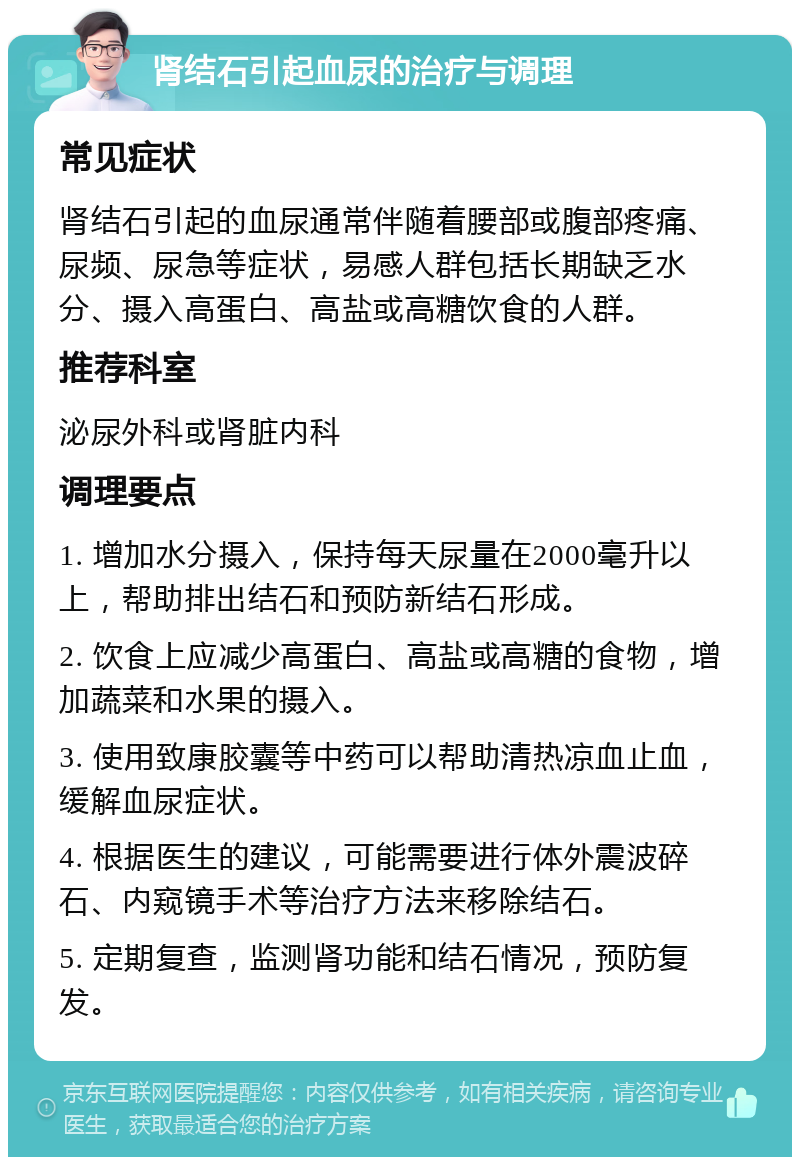 肾结石引起血尿的治疗与调理 常见症状 肾结石引起的血尿通常伴随着腰部或腹部疼痛、尿频、尿急等症状，易感人群包括长期缺乏水分、摄入高蛋白、高盐或高糖饮食的人群。 推荐科室 泌尿外科或肾脏内科 调理要点 1. 增加水分摄入，保持每天尿量在2000毫升以上，帮助排出结石和预防新结石形成。 2. 饮食上应减少高蛋白、高盐或高糖的食物，增加蔬菜和水果的摄入。 3. 使用致康胶囊等中药可以帮助清热凉血止血，缓解血尿症状。 4. 根据医生的建议，可能需要进行体外震波碎石、内窥镜手术等治疗方法来移除结石。 5. 定期复查，监测肾功能和结石情况，预防复发。