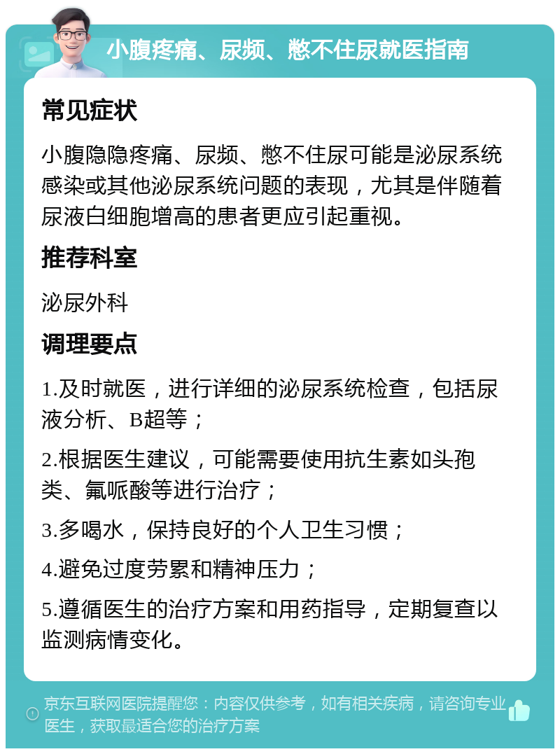 小腹疼痛、尿频、憋不住尿就医指南 常见症状 小腹隐隐疼痛、尿频、憋不住尿可能是泌尿系统感染或其他泌尿系统问题的表现，尤其是伴随着尿液白细胞增高的患者更应引起重视。 推荐科室 泌尿外科 调理要点 1.及时就医，进行详细的泌尿系统检查，包括尿液分析、B超等； 2.根据医生建议，可能需要使用抗生素如头孢类、氟哌酸等进行治疗； 3.多喝水，保持良好的个人卫生习惯； 4.避免过度劳累和精神压力； 5.遵循医生的治疗方案和用药指导，定期复查以监测病情变化。