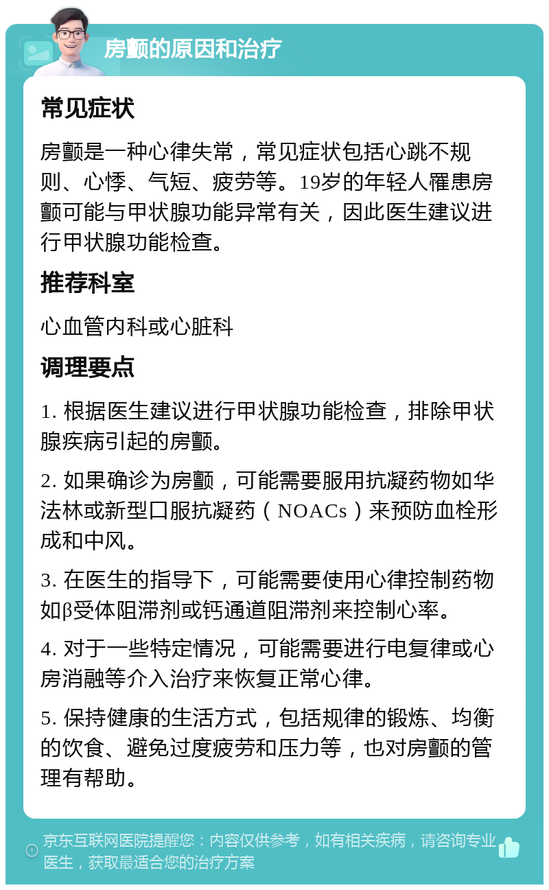 房颤的原因和治疗 常见症状 房颤是一种心律失常，常见症状包括心跳不规则、心悸、气短、疲劳等。19岁的年轻人罹患房颤可能与甲状腺功能异常有关，因此医生建议进行甲状腺功能检查。 推荐科室 心血管内科或心脏科 调理要点 1. 根据医生建议进行甲状腺功能检查，排除甲状腺疾病引起的房颤。 2. 如果确诊为房颤，可能需要服用抗凝药物如华法林或新型口服抗凝药（NOACs）来预防血栓形成和中风。 3. 在医生的指导下，可能需要使用心律控制药物如β受体阻滞剂或钙通道阻滞剂来控制心率。 4. 对于一些特定情况，可能需要进行电复律或心房消融等介入治疗来恢复正常心律。 5. 保持健康的生活方式，包括规律的锻炼、均衡的饮食、避免过度疲劳和压力等，也对房颤的管理有帮助。