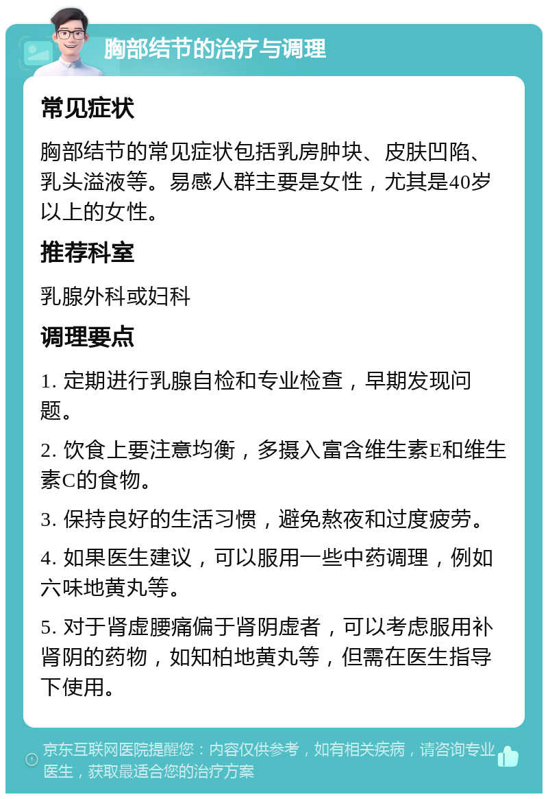 胸部结节的治疗与调理 常见症状 胸部结节的常见症状包括乳房肿块、皮肤凹陷、乳头溢液等。易感人群主要是女性，尤其是40岁以上的女性。 推荐科室 乳腺外科或妇科 调理要点 1. 定期进行乳腺自检和专业检查，早期发现问题。 2. 饮食上要注意均衡，多摄入富含维生素E和维生素C的食物。 3. 保持良好的生活习惯，避免熬夜和过度疲劳。 4. 如果医生建议，可以服用一些中药调理，例如六味地黄丸等。 5. 对于肾虚腰痛偏于肾阴虚者，可以考虑服用补肾阴的药物，如知柏地黄丸等，但需在医生指导下使用。