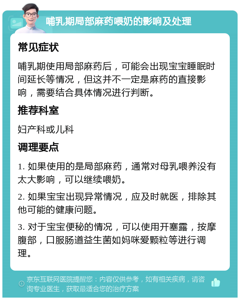 哺乳期局部麻药喂奶的影响及处理 常见症状 哺乳期使用局部麻药后，可能会出现宝宝睡眠时间延长等情况，但这并不一定是麻药的直接影响，需要结合具体情况进行判断。 推荐科室 妇产科或儿科 调理要点 1. 如果使用的是局部麻药，通常对母乳喂养没有太大影响，可以继续喂奶。 2. 如果宝宝出现异常情况，应及时就医，排除其他可能的健康问题。 3. 对于宝宝便秘的情况，可以使用开塞露，按摩腹部，口服肠道益生菌如妈咪爱颗粒等进行调理。