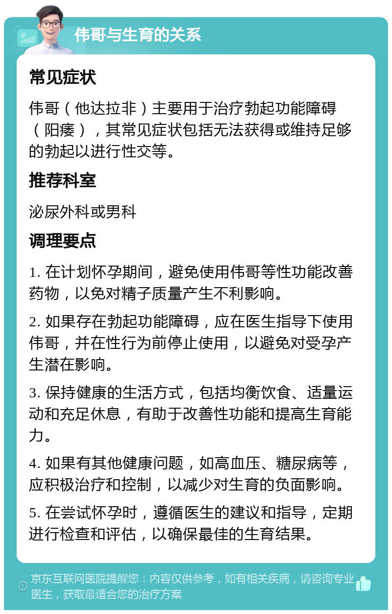 伟哥与生育的关系 常见症状 伟哥（他达拉非）主要用于治疗勃起功能障碍（阳痿），其常见症状包括无法获得或维持足够的勃起以进行性交等。 推荐科室 泌尿外科或男科 调理要点 1. 在计划怀孕期间，避免使用伟哥等性功能改善药物，以免对精子质量产生不利影响。 2. 如果存在勃起功能障碍，应在医生指导下使用伟哥，并在性行为前停止使用，以避免对受孕产生潜在影响。 3. 保持健康的生活方式，包括均衡饮食、适量运动和充足休息，有助于改善性功能和提高生育能力。 4. 如果有其他健康问题，如高血压、糖尿病等，应积极治疗和控制，以减少对生育的负面影响。 5. 在尝试怀孕时，遵循医生的建议和指导，定期进行检查和评估，以确保最佳的生育结果。