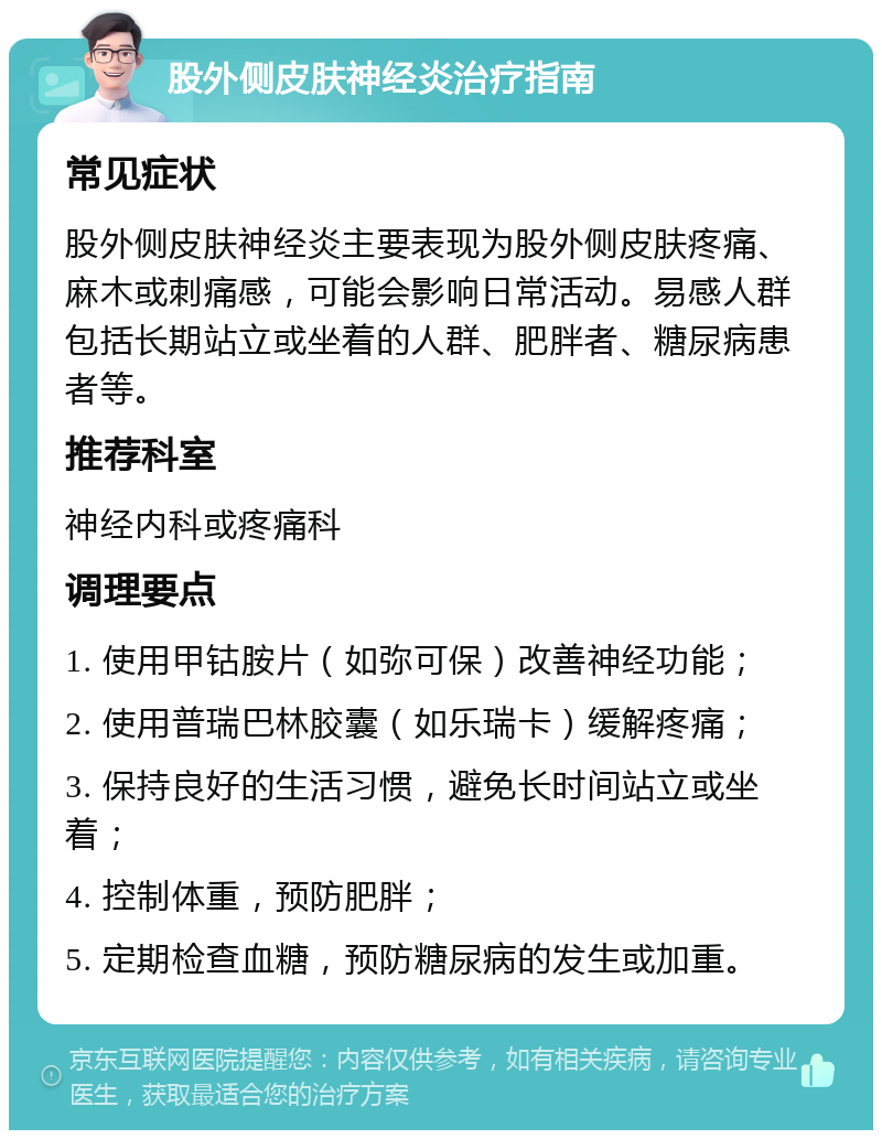 股外侧皮肤神经炎治疗指南 常见症状 股外侧皮肤神经炎主要表现为股外侧皮肤疼痛、麻木或刺痛感，可能会影响日常活动。易感人群包括长期站立或坐着的人群、肥胖者、糖尿病患者等。 推荐科室 神经内科或疼痛科 调理要点 1. 使用甲钴胺片（如弥可保）改善神经功能； 2. 使用普瑞巴林胶囊（如乐瑞卡）缓解疼痛； 3. 保持良好的生活习惯，避免长时间站立或坐着； 4. 控制体重，预防肥胖； 5. 定期检查血糖，预防糖尿病的发生或加重。