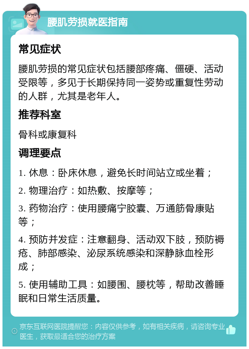 腰肌劳损就医指南 常见症状 腰肌劳损的常见症状包括腰部疼痛、僵硬、活动受限等，多见于长期保持同一姿势或重复性劳动的人群，尤其是老年人。 推荐科室 骨科或康复科 调理要点 1. 休息：卧床休息，避免长时间站立或坐着； 2. 物理治疗：如热敷、按摩等； 3. 药物治疗：使用腰痛宁胶囊、万通筋骨康贴等； 4. 预防并发症：注意翻身、活动双下肢，预防褥疮、肺部感染、泌尿系统感染和深静脉血栓形成； 5. 使用辅助工具：如腰围、腰枕等，帮助改善睡眠和日常生活质量。