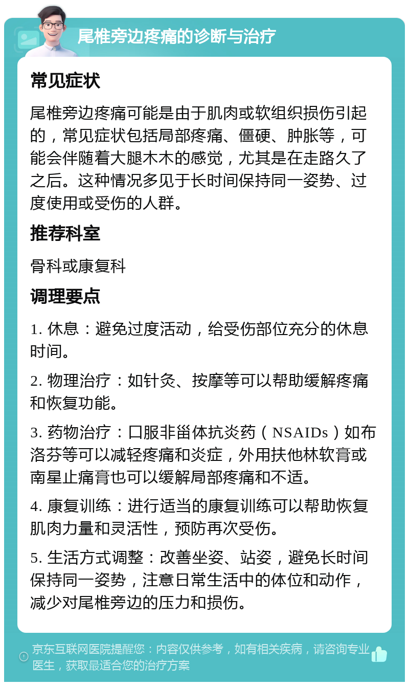 尾椎旁边疼痛的诊断与治疗 常见症状 尾椎旁边疼痛可能是由于肌肉或软组织损伤引起的，常见症状包括局部疼痛、僵硬、肿胀等，可能会伴随着大腿木木的感觉，尤其是在走路久了之后。这种情况多见于长时间保持同一姿势、过度使用或受伤的人群。 推荐科室 骨科或康复科 调理要点 1. 休息：避免过度活动，给受伤部位充分的休息时间。 2. 物理治疗：如针灸、按摩等可以帮助缓解疼痛和恢复功能。 3. 药物治疗：口服非甾体抗炎药（NSAIDs）如布洛芬等可以减轻疼痛和炎症，外用扶他林软膏或南星止痛膏也可以缓解局部疼痛和不适。 4. 康复训练：进行适当的康复训练可以帮助恢复肌肉力量和灵活性，预防再次受伤。 5. 生活方式调整：改善坐姿、站姿，避免长时间保持同一姿势，注意日常生活中的体位和动作，减少对尾椎旁边的压力和损伤。