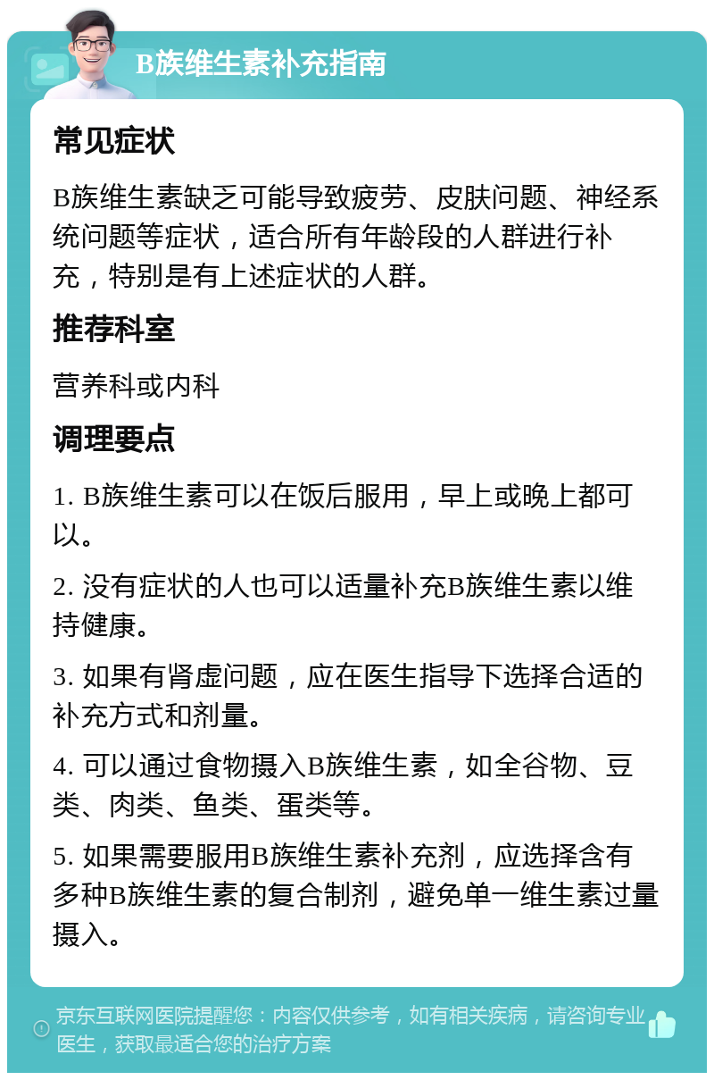 B族维生素补充指南 常见症状 B族维生素缺乏可能导致疲劳、皮肤问题、神经系统问题等症状，适合所有年龄段的人群进行补充，特别是有上述症状的人群。 推荐科室 营养科或内科 调理要点 1. B族维生素可以在饭后服用，早上或晚上都可以。 2. 没有症状的人也可以适量补充B族维生素以维持健康。 3. 如果有肾虚问题，应在医生指导下选择合适的补充方式和剂量。 4. 可以通过食物摄入B族维生素，如全谷物、豆类、肉类、鱼类、蛋类等。 5. 如果需要服用B族维生素补充剂，应选择含有多种B族维生素的复合制剂，避免单一维生素过量摄入。