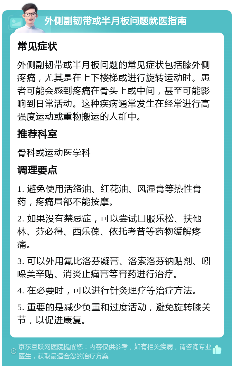 外侧副韧带或半月板问题就医指南 常见症状 外侧副韧带或半月板问题的常见症状包括膝外侧疼痛，尤其是在上下楼梯或进行旋转运动时。患者可能会感到疼痛在骨头上或中间，甚至可能影响到日常活动。这种疾病通常发生在经常进行高强度运动或重物搬运的人群中。 推荐科室 骨科或运动医学科 调理要点 1. 避免使用活络油、红花油、风湿膏等热性膏药，疼痛局部不能按摩。 2. 如果没有禁忌症，可以尝试口服乐松、扶他林、芬必得、西乐葆、依托考昔等药物缓解疼痛。 3. 可以外用氟比洛芬凝膏、洛索洛芬钠贴剂、吲哚美辛贴、消炎止痛膏等膏药进行治疗。 4. 在必要时，可以进行针灸理疗等治疗方法。 5. 重要的是减少负重和过度活动，避免旋转膝关节，以促进康复。