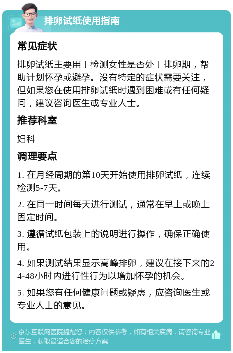 排卵试纸使用指南 常见症状 排卵试纸主要用于检测女性是否处于排卵期，帮助计划怀孕或避孕。没有特定的症状需要关注，但如果您在使用排卵试纸时遇到困难或有任何疑问，建议咨询医生或专业人士。 推荐科室 妇科 调理要点 1. 在月经周期的第10天开始使用排卵试纸，连续检测5-7天。 2. 在同一时间每天进行测试，通常在早上或晚上固定时间。 3. 遵循试纸包装上的说明进行操作，确保正确使用。 4. 如果测试结果显示高峰排卵，建议在接下来的24-48小时内进行性行为以增加怀孕的机会。 5. 如果您有任何健康问题或疑虑，应咨询医生或专业人士的意见。