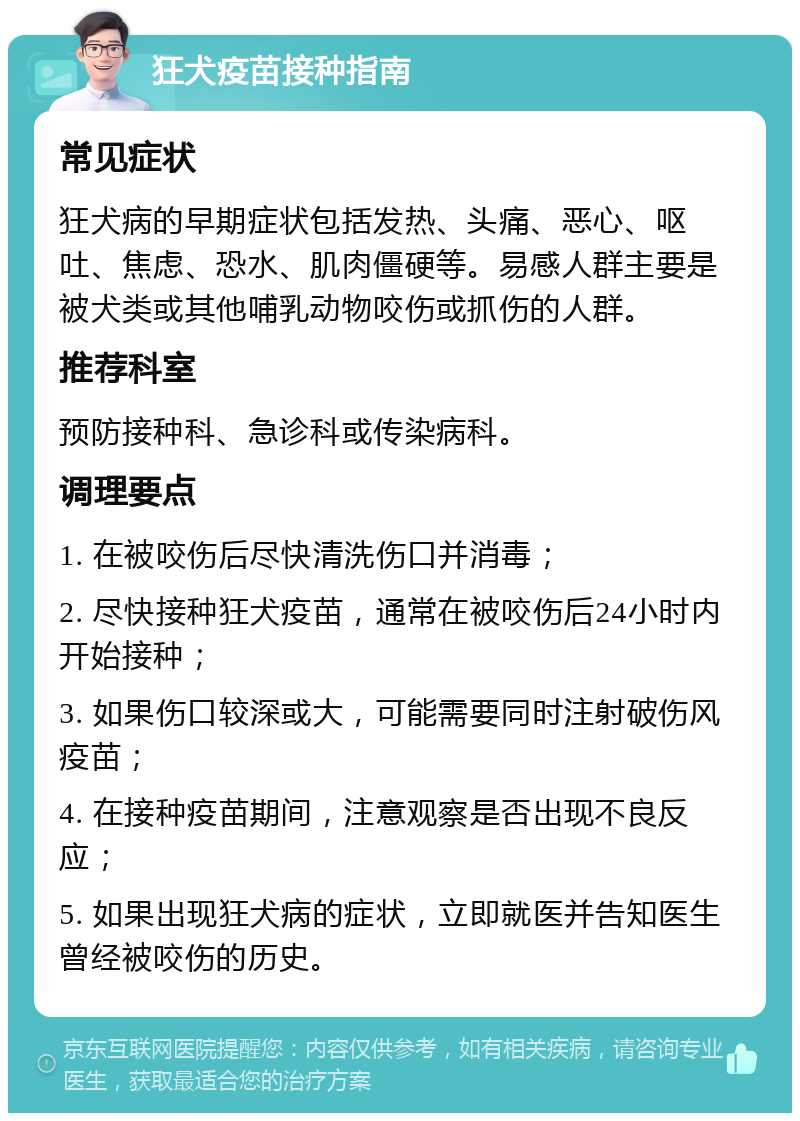 狂犬疫苗接种指南 常见症状 狂犬病的早期症状包括发热、头痛、恶心、呕吐、焦虑、恐水、肌肉僵硬等。易感人群主要是被犬类或其他哺乳动物咬伤或抓伤的人群。 推荐科室 预防接种科、急诊科或传染病科。 调理要点 1. 在被咬伤后尽快清洗伤口并消毒； 2. 尽快接种狂犬疫苗，通常在被咬伤后24小时内开始接种； 3. 如果伤口较深或大，可能需要同时注射破伤风疫苗； 4. 在接种疫苗期间，注意观察是否出现不良反应； 5. 如果出现狂犬病的症状，立即就医并告知医生曾经被咬伤的历史。