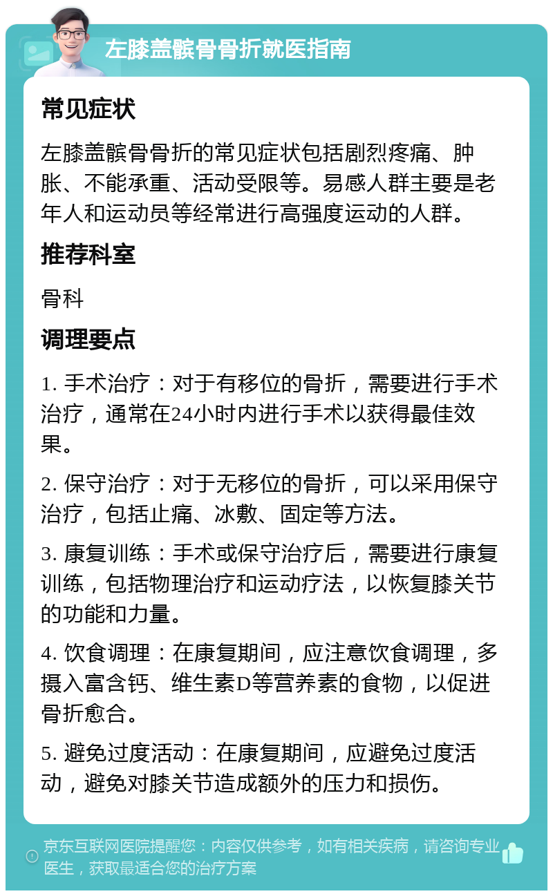 左膝盖髌骨骨折就医指南 常见症状 左膝盖髌骨骨折的常见症状包括剧烈疼痛、肿胀、不能承重、活动受限等。易感人群主要是老年人和运动员等经常进行高强度运动的人群。 推荐科室 骨科 调理要点 1. 手术治疗：对于有移位的骨折，需要进行手术治疗，通常在24小时内进行手术以获得最佳效果。 2. 保守治疗：对于无移位的骨折，可以采用保守治疗，包括止痛、冰敷、固定等方法。 3. 康复训练：手术或保守治疗后，需要进行康复训练，包括物理治疗和运动疗法，以恢复膝关节的功能和力量。 4. 饮食调理：在康复期间，应注意饮食调理，多摄入富含钙、维生素D等营养素的食物，以促进骨折愈合。 5. 避免过度活动：在康复期间，应避免过度活动，避免对膝关节造成额外的压力和损伤。