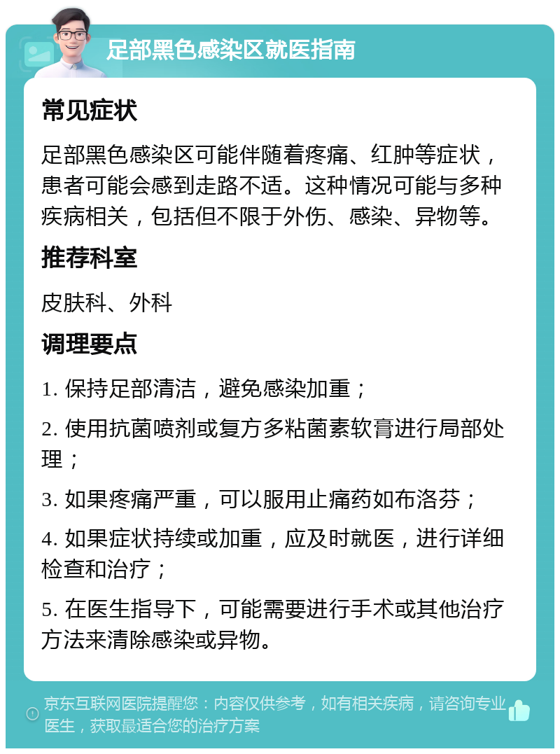 足部黑色感染区就医指南 常见症状 足部黑色感染区可能伴随着疼痛、红肿等症状，患者可能会感到走路不适。这种情况可能与多种疾病相关，包括但不限于外伤、感染、异物等。 推荐科室 皮肤科、外科 调理要点 1. 保持足部清洁，避免感染加重； 2. 使用抗菌喷剂或复方多粘菌素软膏进行局部处理； 3. 如果疼痛严重，可以服用止痛药如布洛芬； 4. 如果症状持续或加重，应及时就医，进行详细检查和治疗； 5. 在医生指导下，可能需要进行手术或其他治疗方法来清除感染或异物。