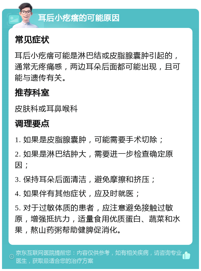 耳后小疙瘩的可能原因 常见症状 耳后小疙瘩可能是淋巴结或皮脂腺囊肿引起的，通常无疼痛感，两边耳朵后面都可能出现，且可能与遗传有关。 推荐科室 皮肤科或耳鼻喉科 调理要点 1. 如果是皮脂腺囊肿，可能需要手术切除； 2. 如果是淋巴结肿大，需要进一步检查确定原因； 3. 保持耳朵后面清洁，避免摩擦和挤压； 4. 如果伴有其他症状，应及时就医； 5. 对于过敏体质的患者，应注意避免接触过敏原，增强抵抗力，适量食用优质蛋白、蔬菜和水果，熬山药粥帮助健脾促消化。