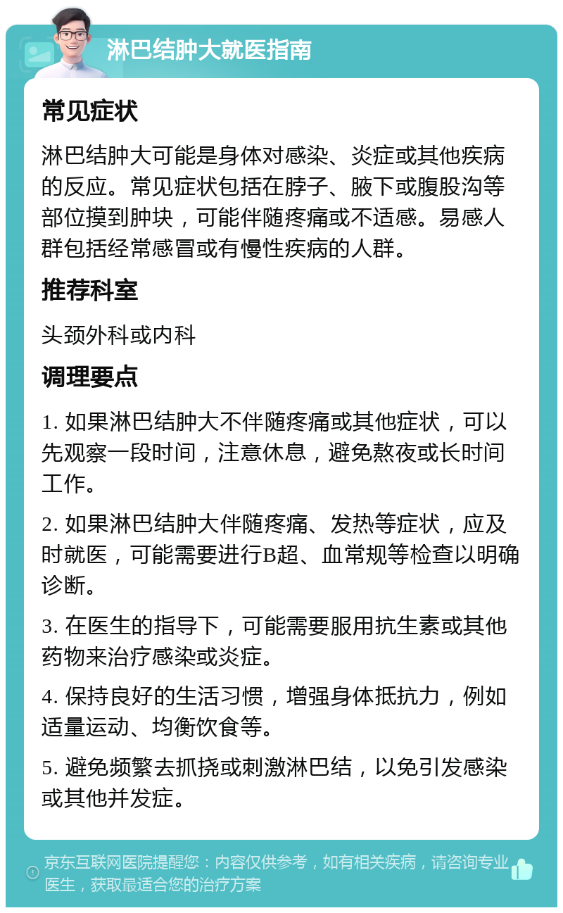 淋巴结肿大就医指南 常见症状 淋巴结肿大可能是身体对感染、炎症或其他疾病的反应。常见症状包括在脖子、腋下或腹股沟等部位摸到肿块，可能伴随疼痛或不适感。易感人群包括经常感冒或有慢性疾病的人群。 推荐科室 头颈外科或内科 调理要点 1. 如果淋巴结肿大不伴随疼痛或其他症状，可以先观察一段时间，注意休息，避免熬夜或长时间工作。 2. 如果淋巴结肿大伴随疼痛、发热等症状，应及时就医，可能需要进行B超、血常规等检查以明确诊断。 3. 在医生的指导下，可能需要服用抗生素或其他药物来治疗感染或炎症。 4. 保持良好的生活习惯，增强身体抵抗力，例如适量运动、均衡饮食等。 5. 避免频繁去抓挠或刺激淋巴结，以免引发感染或其他并发症。