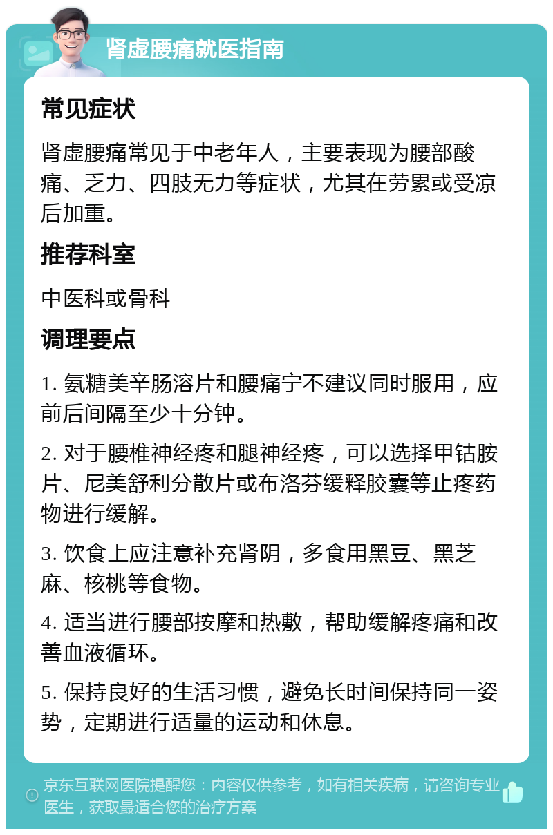 肾虚腰痛就医指南 常见症状 肾虚腰痛常见于中老年人，主要表现为腰部酸痛、乏力、四肢无力等症状，尤其在劳累或受凉后加重。 推荐科室 中医科或骨科 调理要点 1. 氨糖美辛肠溶片和腰痛宁不建议同时服用，应前后间隔至少十分钟。 2. 对于腰椎神经疼和腿神经疼，可以选择甲钴胺片、尼美舒利分散片或布洛芬缓释胶囊等止疼药物进行缓解。 3. 饮食上应注意补充肾阴，多食用黑豆、黑芝麻、核桃等食物。 4. 适当进行腰部按摩和热敷，帮助缓解疼痛和改善血液循环。 5. 保持良好的生活习惯，避免长时间保持同一姿势，定期进行适量的运动和休息。