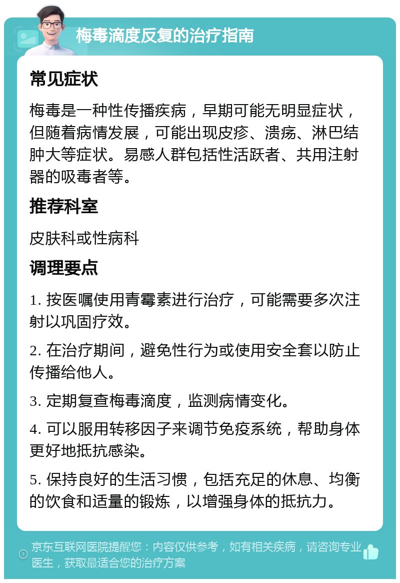 梅毒滴度反复的治疗指南 常见症状 梅毒是一种性传播疾病，早期可能无明显症状，但随着病情发展，可能出现皮疹、溃疡、淋巴结肿大等症状。易感人群包括性活跃者、共用注射器的吸毒者等。 推荐科室 皮肤科或性病科 调理要点 1. 按医嘱使用青霉素进行治疗，可能需要多次注射以巩固疗效。 2. 在治疗期间，避免性行为或使用安全套以防止传播给他人。 3. 定期复查梅毒滴度，监测病情变化。 4. 可以服用转移因子来调节免疫系统，帮助身体更好地抵抗感染。 5. 保持良好的生活习惯，包括充足的休息、均衡的饮食和适量的锻炼，以增强身体的抵抗力。