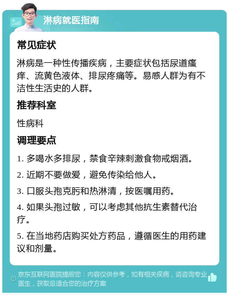 淋病就医指南 常见症状 淋病是一种性传播疾病，主要症状包括尿道瘙痒、流黄色液体、排尿疼痛等。易感人群为有不洁性生活史的人群。 推荐科室 性病科 调理要点 1. 多喝水多排尿，禁食辛辣刺激食物戒烟酒。 2. 近期不要做爱，避免传染给他人。 3. 口服头孢克肟和热淋清，按医嘱用药。 4. 如果头孢过敏，可以考虑其他抗生素替代治疗。 5. 在当地药店购买处方药品，遵循医生的用药建议和剂量。