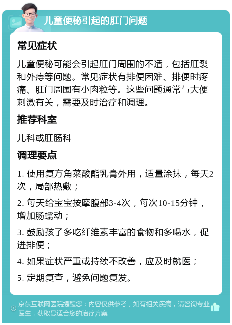 儿童便秘引起的肛门问题 常见症状 儿童便秘可能会引起肛门周围的不适，包括肛裂和外痔等问题。常见症状有排便困难、排便时疼痛、肛门周围有小肉粒等。这些问题通常与大便刺激有关，需要及时治疗和调理。 推荐科室 儿科或肛肠科 调理要点 1. 使用复方角菜酸酯乳膏外用，适量涂抹，每天2次，局部热敷； 2. 每天给宝宝按摩腹部3-4次，每次10-15分钟，增加肠蠕动； 3. 鼓励孩子多吃纤维素丰富的食物和多喝水，促进排便； 4. 如果症状严重或持续不改善，应及时就医； 5. 定期复查，避免问题复发。