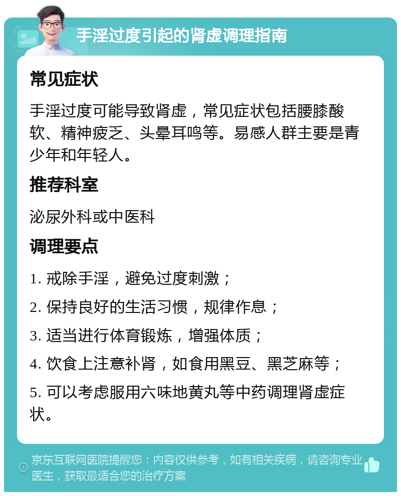 手淫过度引起的肾虚调理指南 常见症状 手淫过度可能导致肾虚，常见症状包括腰膝酸软、精神疲乏、头晕耳鸣等。易感人群主要是青少年和年轻人。 推荐科室 泌尿外科或中医科 调理要点 1. 戒除手淫，避免过度刺激； 2. 保持良好的生活习惯，规律作息； 3. 适当进行体育锻炼，增强体质； 4. 饮食上注意补肾，如食用黑豆、黑芝麻等； 5. 可以考虑服用六味地黄丸等中药调理肾虚症状。