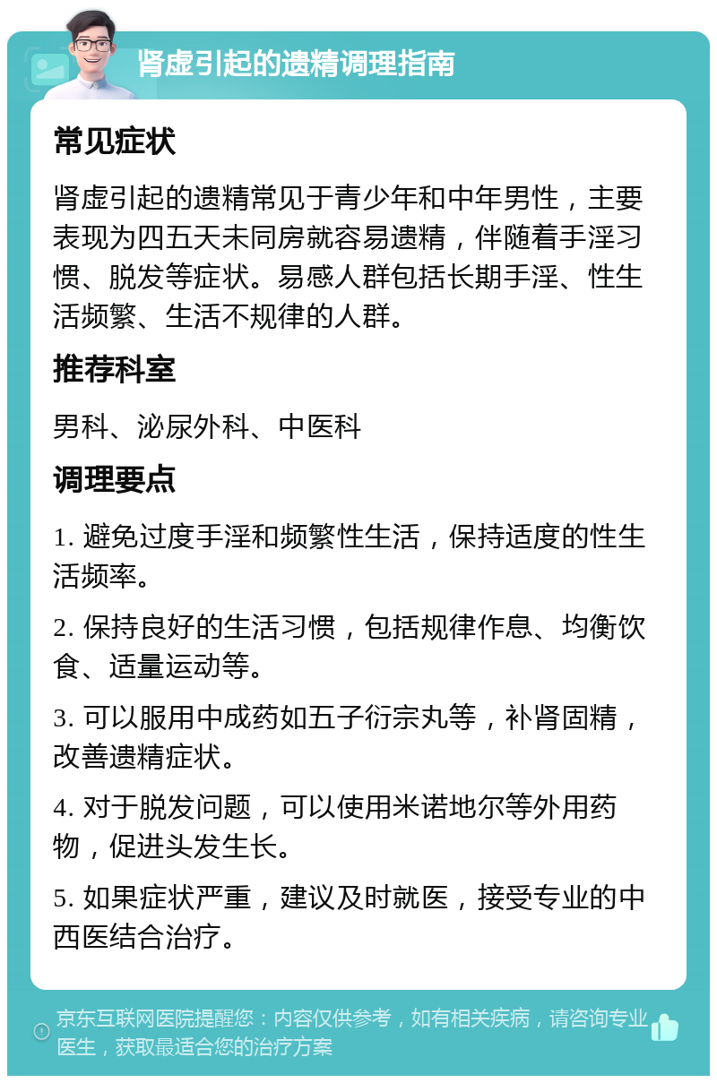 肾虚引起的遗精调理指南 常见症状 肾虚引起的遗精常见于青少年和中年男性，主要表现为四五天未同房就容易遗精，伴随着手淫习惯、脱发等症状。易感人群包括长期手淫、性生活频繁、生活不规律的人群。 推荐科室 男科、泌尿外科、中医科 调理要点 1. 避免过度手淫和频繁性生活，保持适度的性生活频率。 2. 保持良好的生活习惯，包括规律作息、均衡饮食、适量运动等。 3. 可以服用中成药如五子衍宗丸等，补肾固精，改善遗精症状。 4. 对于脱发问题，可以使用米诺地尔等外用药物，促进头发生长。 5. 如果症状严重，建议及时就医，接受专业的中西医结合治疗。