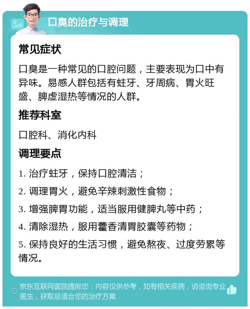 口臭的治疗与调理 常见症状 口臭是一种常见的口腔问题，主要表现为口中有异味。易感人群包括有蛀牙、牙周病、胃火旺盛、脾虚湿热等情况的人群。 推荐科室 口腔科、消化内科 调理要点 1. 治疗蛀牙，保持口腔清洁； 2. 调理胃火，避免辛辣刺激性食物； 3. 增强脾胃功能，适当服用健脾丸等中药； 4. 清除湿热，服用藿香清胃胶囊等药物； 5. 保持良好的生活习惯，避免熬夜、过度劳累等情况。