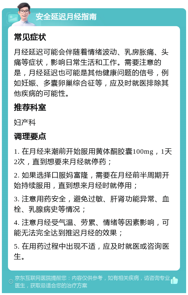 安全延迟月经指南 常见症状 月经延迟可能会伴随着情绪波动、乳房胀痛、头痛等症状，影响日常生活和工作。需要注意的是，月经延迟也可能是其他健康问题的信号，例如妊娠、多囊卵巢综合征等，应及时就医排除其他疾病的可能性。 推荐科室 妇产科 调理要点 1. 在月经来潮前开始服用黄体酮胶囊100mg，1天2次，直到想要来月经就停药； 2. 如果选择口服妈富隆，需要在月经前半周期开始持续服用，直到想来月经时就停用； 3. 注意用药安全，避免过敏、肝肾功能异常、血栓、乳腺病史等情况； 4. 注意月经受气温、劳累、情绪等因素影响，可能无法完全达到推迟月经的效果； 5. 在用药过程中出现不适，应及时就医或咨询医生。