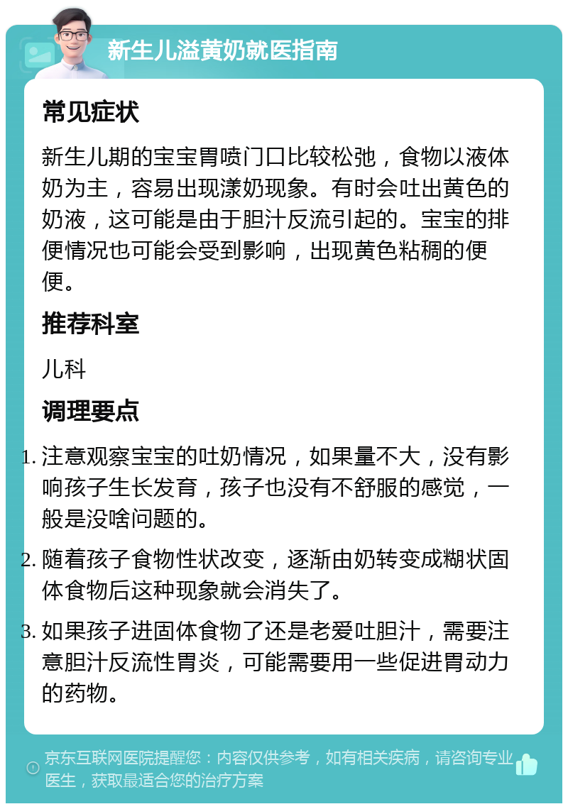 新生儿溢黄奶就医指南 常见症状 新生儿期的宝宝胃喷门口比较松弛，食物以液体奶为主，容易出现漾奶现象。有时会吐出黄色的奶液，这可能是由于胆汁反流引起的。宝宝的排便情况也可能会受到影响，出现黄色粘稠的便便。 推荐科室 儿科 调理要点 注意观察宝宝的吐奶情况，如果量不大，没有影响孩子生长发育，孩子也没有不舒服的感觉，一般是没啥问题的。 随着孩子食物性状改变，逐渐由奶转变成糊状固体食物后这种现象就会消失了。 如果孩子进固体食物了还是老爱吐胆汁，需要注意胆汁反流性胃炎，可能需要用一些促进胃动力的药物。