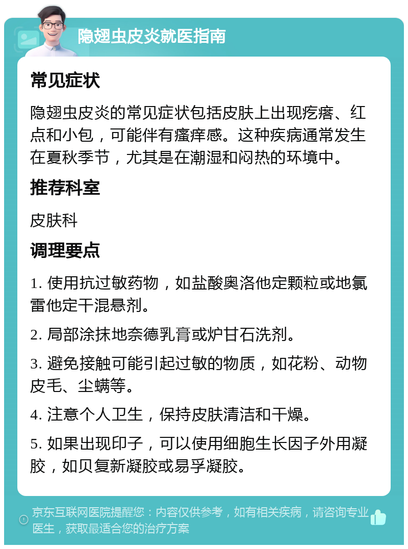 隐翅虫皮炎就医指南 常见症状 隐翅虫皮炎的常见症状包括皮肤上出现疙瘩、红点和小包，可能伴有瘙痒感。这种疾病通常发生在夏秋季节，尤其是在潮湿和闷热的环境中。 推荐科室 皮肤科 调理要点 1. 使用抗过敏药物，如盐酸奥洛他定颗粒或地氯雷他定干混悬剂。 2. 局部涂抹地奈德乳膏或炉甘石洗剂。 3. 避免接触可能引起过敏的物质，如花粉、动物皮毛、尘螨等。 4. 注意个人卫生，保持皮肤清洁和干燥。 5. 如果出现印子，可以使用细胞生长因子外用凝胶，如贝复新凝胶或易孚凝胶。