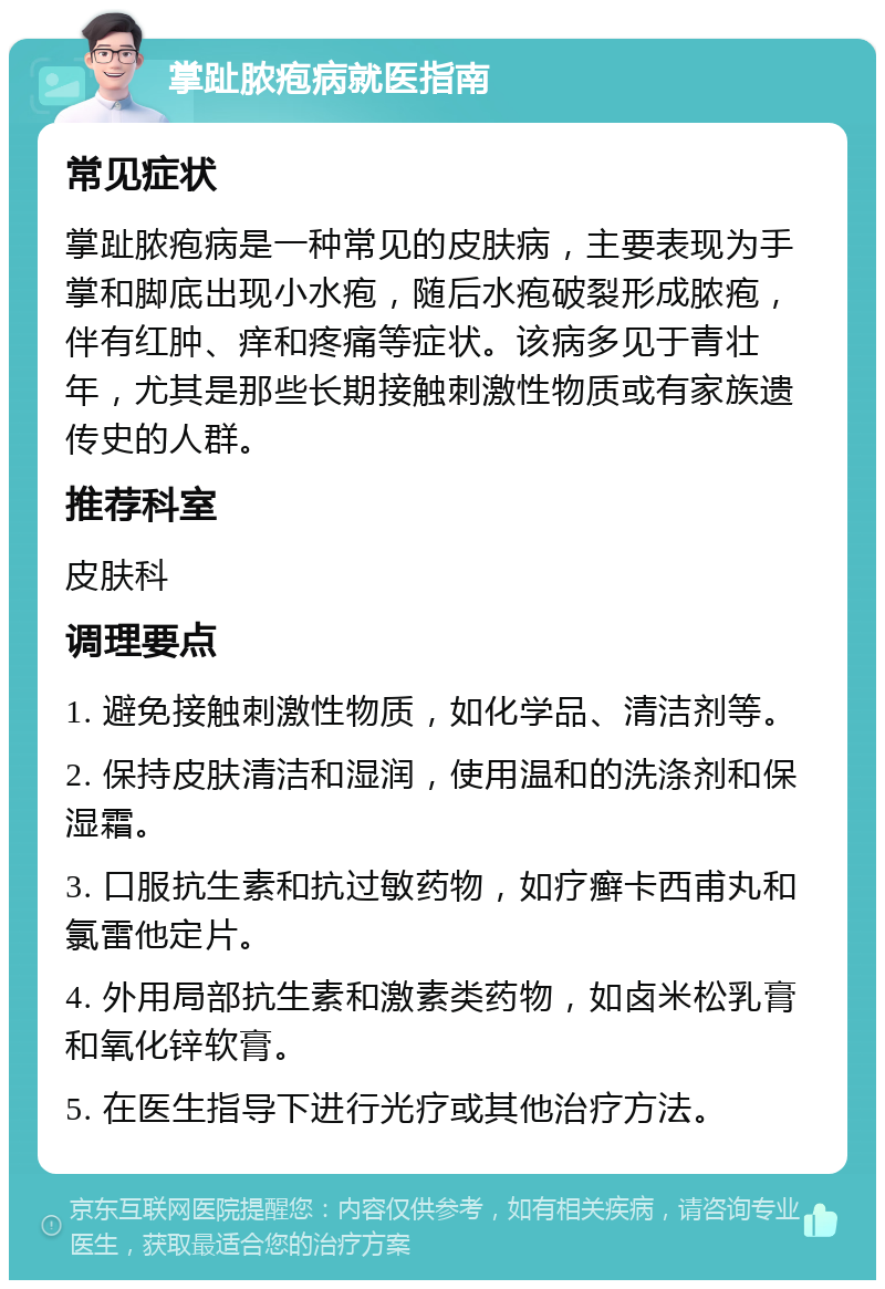 掌趾脓疱病就医指南 常见症状 掌趾脓疱病是一种常见的皮肤病，主要表现为手掌和脚底出现小水疱，随后水疱破裂形成脓疱，伴有红肿、痒和疼痛等症状。该病多见于青壮年，尤其是那些长期接触刺激性物质或有家族遗传史的人群。 推荐科室 皮肤科 调理要点 1. 避免接触刺激性物质，如化学品、清洁剂等。 2. 保持皮肤清洁和湿润，使用温和的洗涤剂和保湿霜。 3. 口服抗生素和抗过敏药物，如疗癣卡西甫丸和氯雷他定片。 4. 外用局部抗生素和激素类药物，如卤米松乳膏和氧化锌软膏。 5. 在医生指导下进行光疗或其他治疗方法。