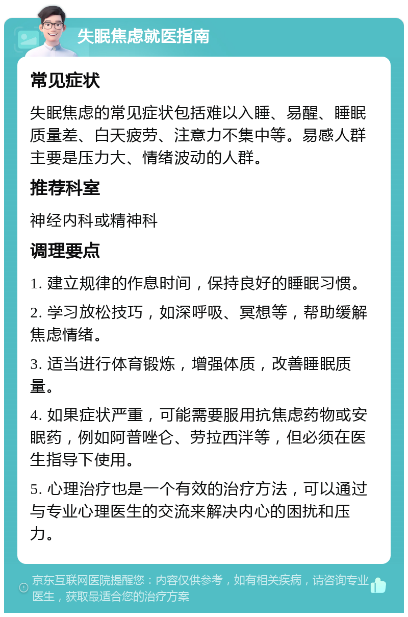 失眠焦虑就医指南 常见症状 失眠焦虑的常见症状包括难以入睡、易醒、睡眠质量差、白天疲劳、注意力不集中等。易感人群主要是压力大、情绪波动的人群。 推荐科室 神经内科或精神科 调理要点 1. 建立规律的作息时间，保持良好的睡眠习惯。 2. 学习放松技巧，如深呼吸、冥想等，帮助缓解焦虑情绪。 3. 适当进行体育锻炼，增强体质，改善睡眠质量。 4. 如果症状严重，可能需要服用抗焦虑药物或安眠药，例如阿普唑仑、劳拉西泮等，但必须在医生指导下使用。 5. 心理治疗也是一个有效的治疗方法，可以通过与专业心理医生的交流来解决内心的困扰和压力。