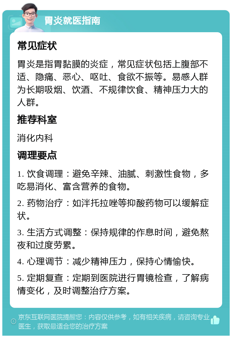 胃炎就医指南 常见症状 胃炎是指胃黏膜的炎症，常见症状包括上腹部不适、隐痛、恶心、呕吐、食欲不振等。易感人群为长期吸烟、饮酒、不规律饮食、精神压力大的人群。 推荐科室 消化内科 调理要点 1. 饮食调理：避免辛辣、油腻、刺激性食物，多吃易消化、富含营养的食物。 2. 药物治疗：如泮托拉唑等抑酸药物可以缓解症状。 3. 生活方式调整：保持规律的作息时间，避免熬夜和过度劳累。 4. 心理调节：减少精神压力，保持心情愉快。 5. 定期复查：定期到医院进行胃镜检查，了解病情变化，及时调整治疗方案。