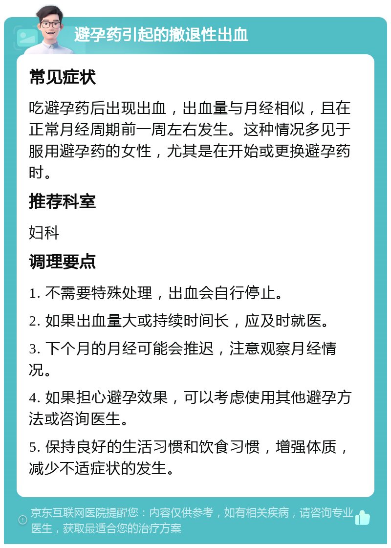 避孕药引起的撤退性出血 常见症状 吃避孕药后出现出血，出血量与月经相似，且在正常月经周期前一周左右发生。这种情况多见于服用避孕药的女性，尤其是在开始或更换避孕药时。 推荐科室 妇科 调理要点 1. 不需要特殊处理，出血会自行停止。 2. 如果出血量大或持续时间长，应及时就医。 3. 下个月的月经可能会推迟，注意观察月经情况。 4. 如果担心避孕效果，可以考虑使用其他避孕方法或咨询医生。 5. 保持良好的生活习惯和饮食习惯，增强体质，减少不适症状的发生。