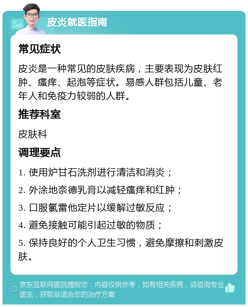 皮炎就医指南 常见症状 皮炎是一种常见的皮肤疾病，主要表现为皮肤红肿、瘙痒、起泡等症状。易感人群包括儿童、老年人和免疫力较弱的人群。 推荐科室 皮肤科 调理要点 1. 使用炉甘石洗剂进行清洁和消炎； 2. 外涂地奈德乳膏以减轻瘙痒和红肿； 3. 口服氯雷他定片以缓解过敏反应； 4. 避免接触可能引起过敏的物质； 5. 保持良好的个人卫生习惯，避免摩擦和刺激皮肤。