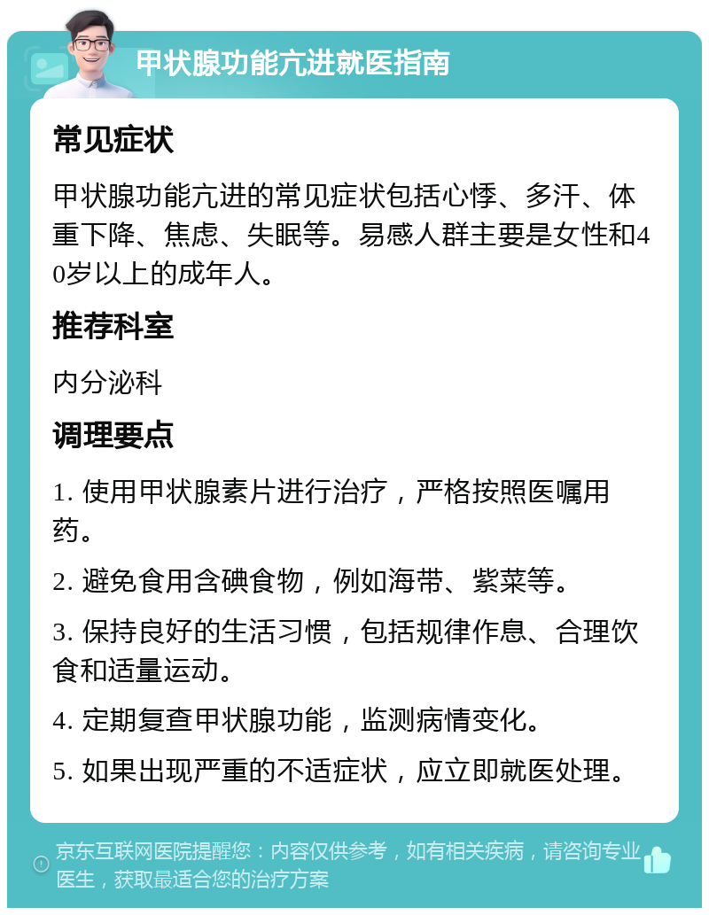 甲状腺功能亢进就医指南 常见症状 甲状腺功能亢进的常见症状包括心悸、多汗、体重下降、焦虑、失眠等。易感人群主要是女性和40岁以上的成年人。 推荐科室 内分泌科 调理要点 1. 使用甲状腺素片进行治疗，严格按照医嘱用药。 2. 避免食用含碘食物，例如海带、紫菜等。 3. 保持良好的生活习惯，包括规律作息、合理饮食和适量运动。 4. 定期复查甲状腺功能，监测病情变化。 5. 如果出现严重的不适症状，应立即就医处理。