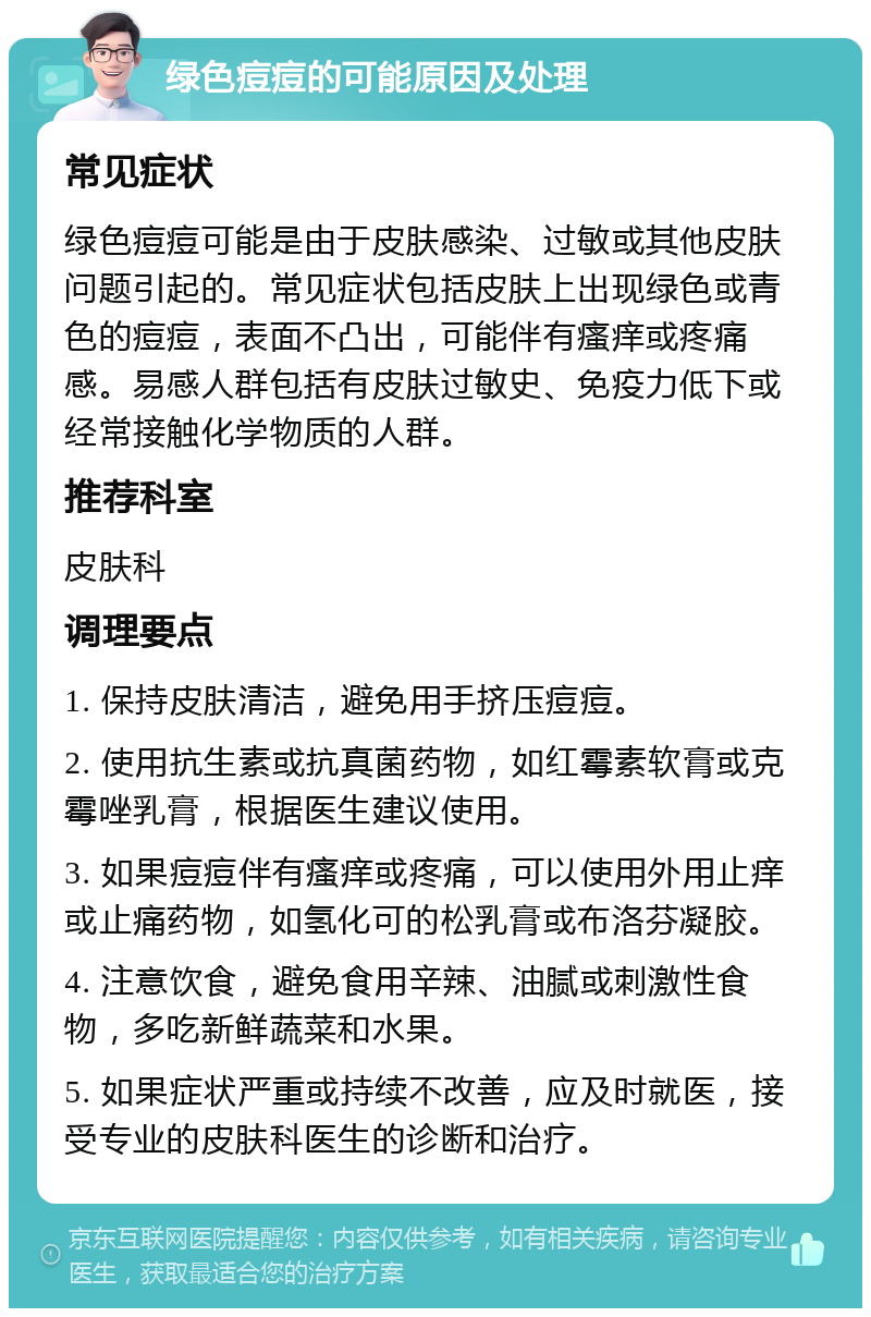 绿色痘痘的可能原因及处理 常见症状 绿色痘痘可能是由于皮肤感染、过敏或其他皮肤问题引起的。常见症状包括皮肤上出现绿色或青色的痘痘，表面不凸出，可能伴有瘙痒或疼痛感。易感人群包括有皮肤过敏史、免疫力低下或经常接触化学物质的人群。 推荐科室 皮肤科 调理要点 1. 保持皮肤清洁，避免用手挤压痘痘。 2. 使用抗生素或抗真菌药物，如红霉素软膏或克霉唑乳膏，根据医生建议使用。 3. 如果痘痘伴有瘙痒或疼痛，可以使用外用止痒或止痛药物，如氢化可的松乳膏或布洛芬凝胶。 4. 注意饮食，避免食用辛辣、油腻或刺激性食物，多吃新鲜蔬菜和水果。 5. 如果症状严重或持续不改善，应及时就医，接受专业的皮肤科医生的诊断和治疗。