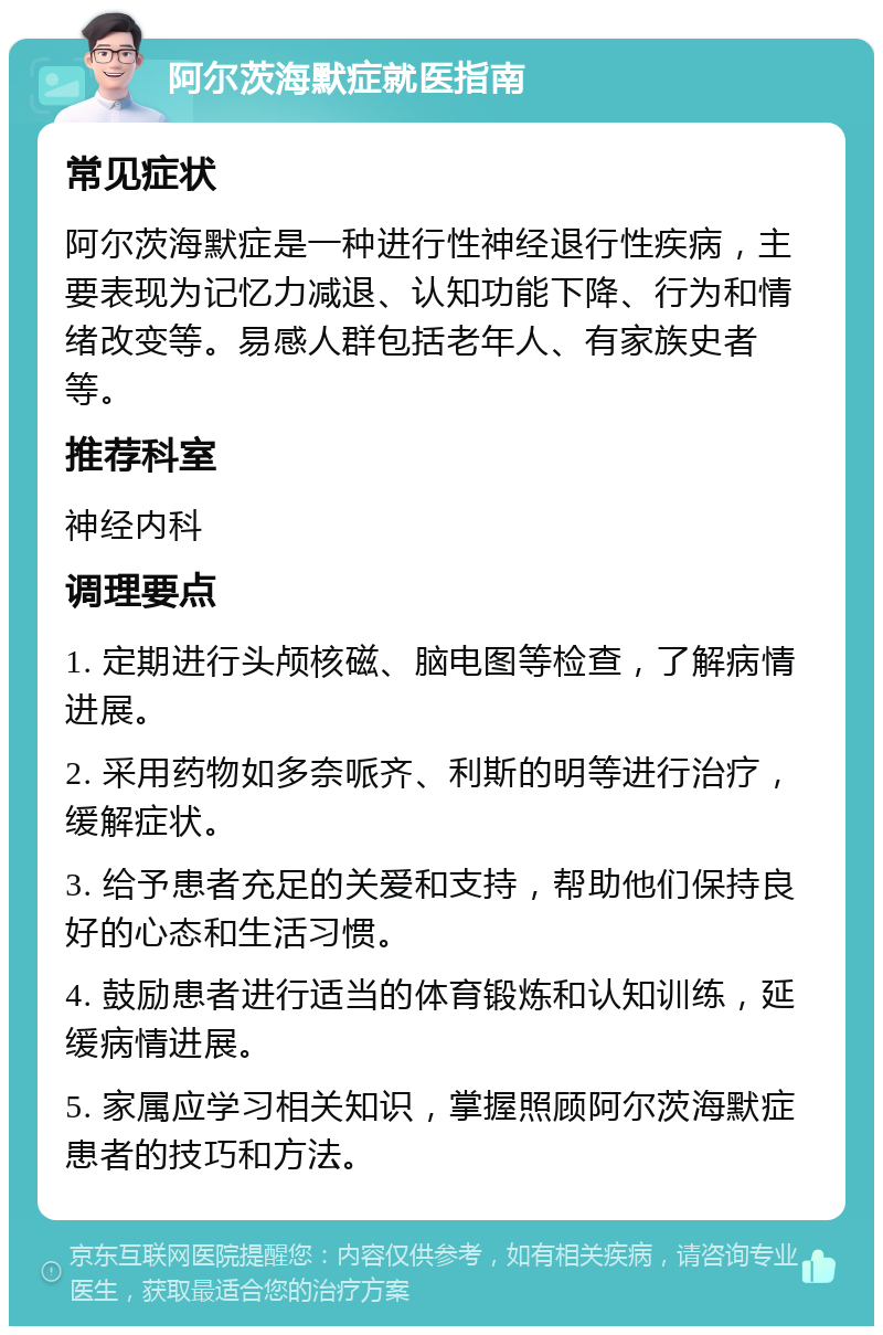 阿尔茨海默症就医指南 常见症状 阿尔茨海默症是一种进行性神经退行性疾病，主要表现为记忆力减退、认知功能下降、行为和情绪改变等。易感人群包括老年人、有家族史者等。 推荐科室 神经内科 调理要点 1. 定期进行头颅核磁、脑电图等检查，了解病情进展。 2. 采用药物如多奈哌齐、利斯的明等进行治疗，缓解症状。 3. 给予患者充足的关爱和支持，帮助他们保持良好的心态和生活习惯。 4. 鼓励患者进行适当的体育锻炼和认知训练，延缓病情进展。 5. 家属应学习相关知识，掌握照顾阿尔茨海默症患者的技巧和方法。