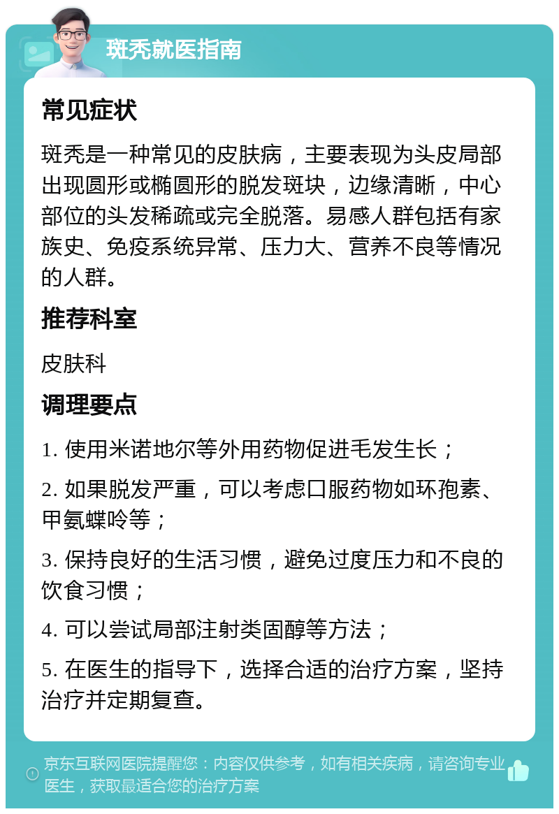 斑秃就医指南 常见症状 斑秃是一种常见的皮肤病，主要表现为头皮局部出现圆形或椭圆形的脱发斑块，边缘清晰，中心部位的头发稀疏或完全脱落。易感人群包括有家族史、免疫系统异常、压力大、营养不良等情况的人群。 推荐科室 皮肤科 调理要点 1. 使用米诺地尔等外用药物促进毛发生长； 2. 如果脱发严重，可以考虑口服药物如环孢素、甲氨蝶呤等； 3. 保持良好的生活习惯，避免过度压力和不良的饮食习惯； 4. 可以尝试局部注射类固醇等方法； 5. 在医生的指导下，选择合适的治疗方案，坚持治疗并定期复查。